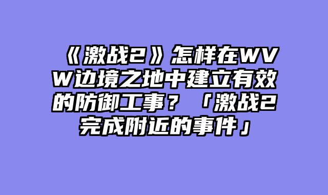 《激战2》怎样在WVW边境之地中建立有效的防御工事?「激战2完成附近的事件」