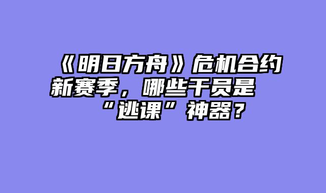 《明日方舟》危机合约新赛季,哪些干员是“逃课”神器?