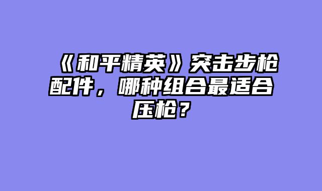 《和平精英》突击步枪配件,哪种组合最适合压枪?