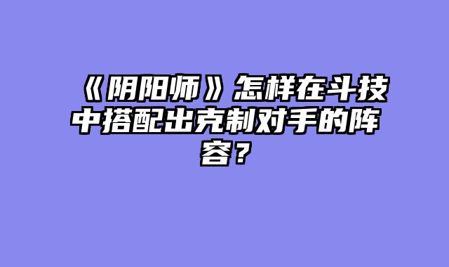 《阴阳师》怎样在斗技中搭配出克制对手的阵容？