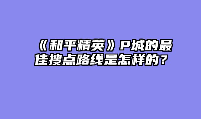 《和平精英》P城的最佳搜点路线是怎样的?