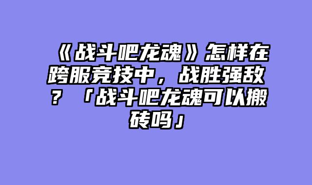 《战斗吧龙魂》怎样在跨服竞技中,战胜强敌?「战斗吧龙魂可以搬砖吗」