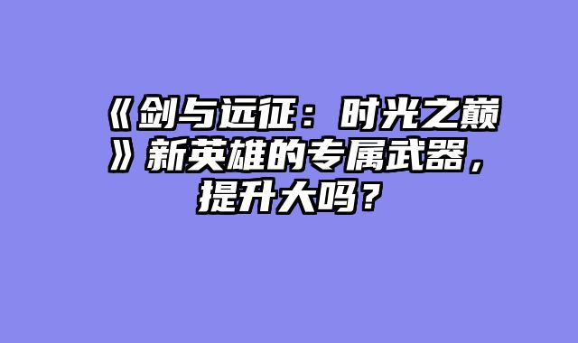 《剑与远征:时光之巅》新英雄的专属武器,提升大吗?