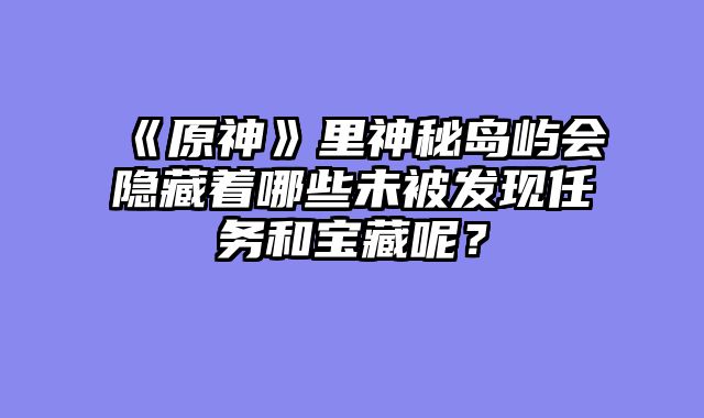 《原神》里神秘岛屿会隐藏着哪些未被发现任务和宝藏呢？