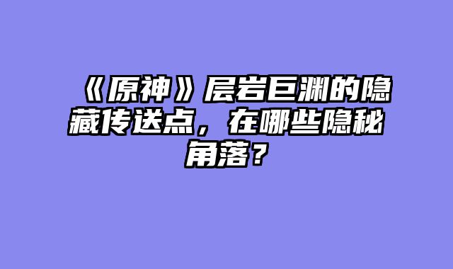 《原神》层岩巨渊的隐藏传送点，在哪些隐秘角落？