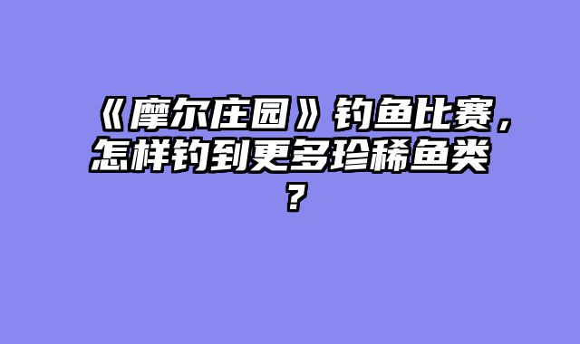 《摩尔庄园》钓鱼比赛，怎样钓到更多珍稀鱼类？