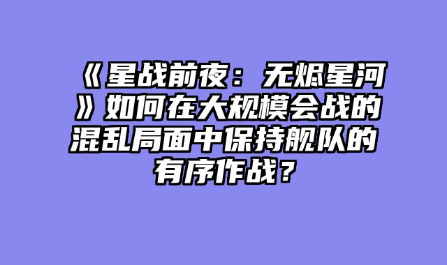 《星战前夜：无烬星河》如何在大规模会战的混乱局面中保持舰队的有序作战？