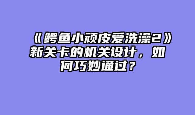 《鳄鱼小顽皮爱洗澡2》新关卡的机关设计，如何巧妙通过？
