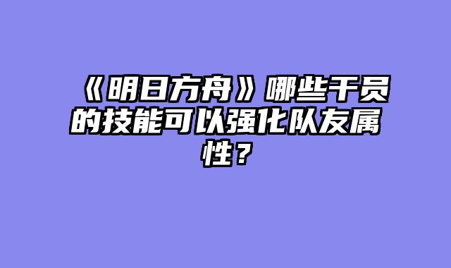 《明日方舟》哪些干员的技能可以强化队友属性?