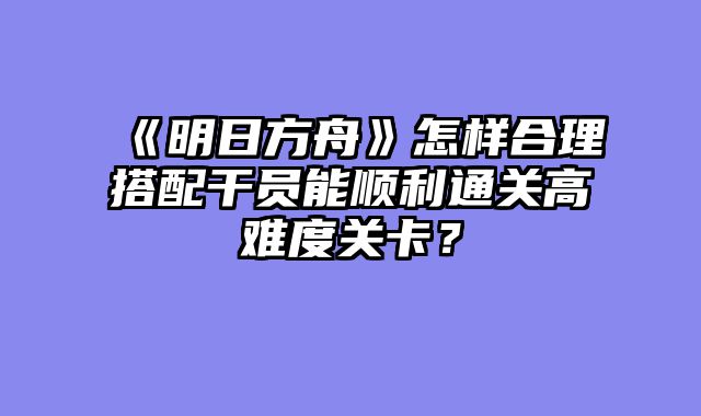 《明日方舟》怎样合理搭配干员能顺利通关高难度关卡?