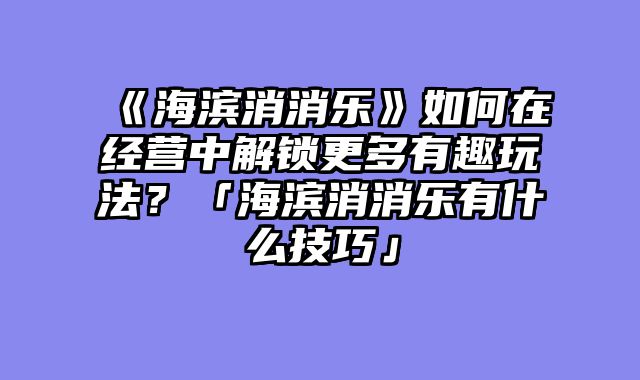 《海滨消消乐》如何在经营中解锁更多有趣玩法?「海滨消消乐有什么技巧」