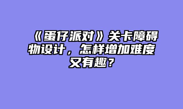 《蛋仔派对》关卡障碍物设计，怎样增加难度又有趣？
