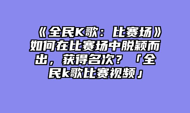 《全民K歌:比赛场》如何在比赛场中脱颖而出,获得名次?「全民k歌比赛视频」