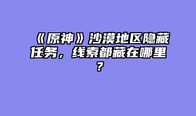 《原神》沙漠地区隐藏任务,线索都藏在哪里?