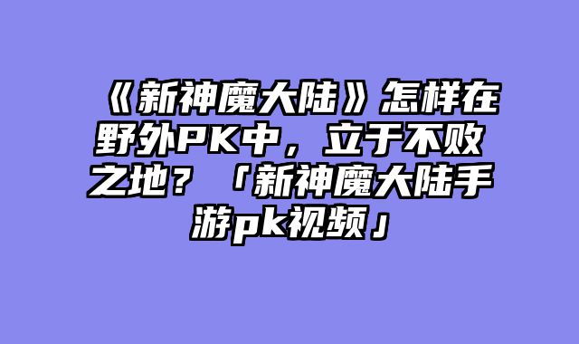《新神魔大陆》怎样在野外PK中，立于不败之地？「新神魔大陆手游pk视频」