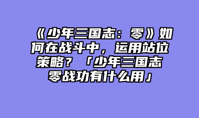 《少年三国志:零》如何在战斗中,运用站位策略?「少年三国志零战功有什么用」