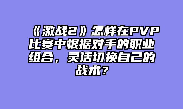 《激战2》怎样在PVP比赛中根据对手的职业组合,灵活切换自己的战术?