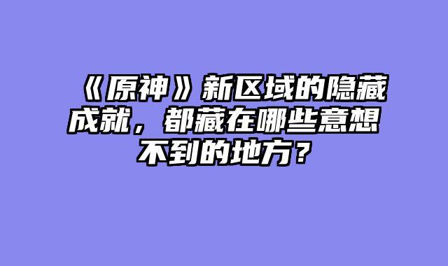 《原神》新区域的隐藏成就,都藏在哪些意想不到的地方?