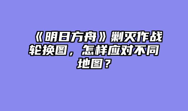 《明日方舟》剿灭作战轮换图,怎样应对不同地图?