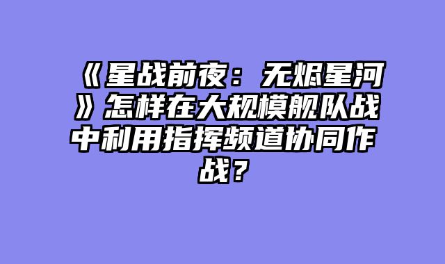 《星战前夜:无烬星河》怎样在大规模舰队战中利用指挥频道协同作战?