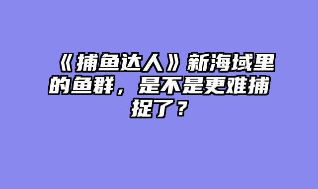 《捕鱼达人》新海域里的鱼群，是不是更难捕捉了？