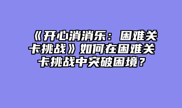 《开心消消乐:困难关卡挑战》如何在困难关卡挑战中突破困境?