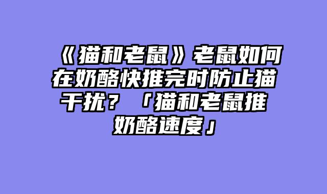 《猫和老鼠》老鼠如何在奶酪快推完时防止猫干扰?「猫和老鼠推奶酪速度」