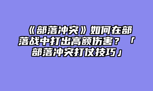 《部落冲突》如何在部落战中打出高额伤害？「部落冲突打仗技巧」