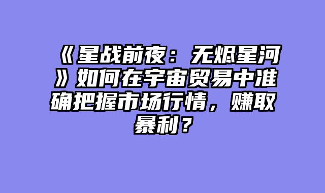 《星战前夜：无烬星河》如何在宇宙贸易中准确把握市场行情，赚取暴利？
