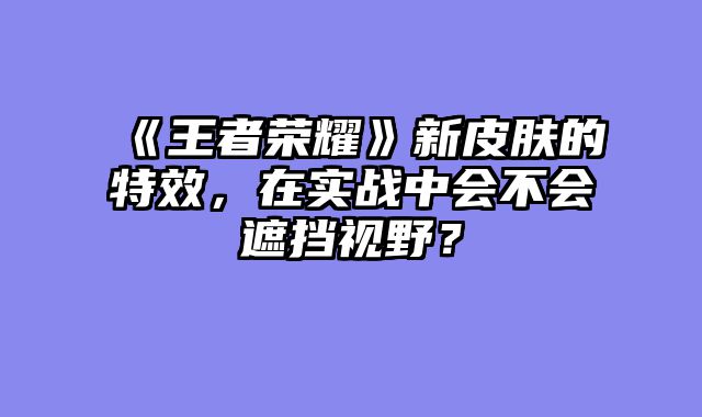 《王者荣耀》新皮肤的特效,在实战中会不会遮挡视野?