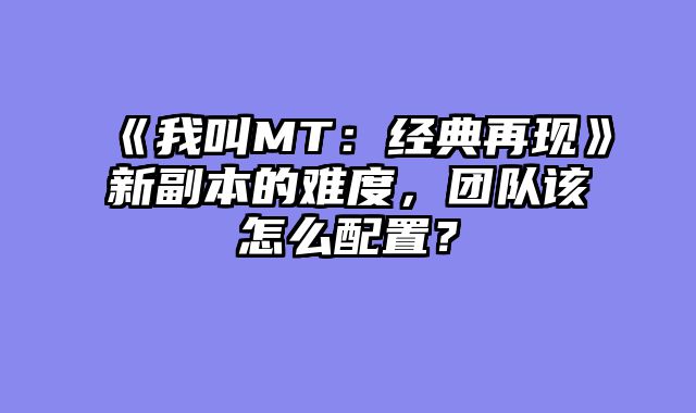 《我叫MT：经典再现》新副本的难度，团队该怎么配置？