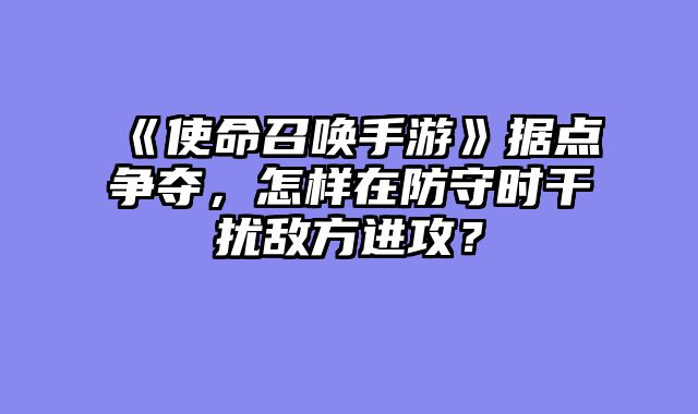 《使命召唤手游》据点争夺，怎样在防守时干扰敌方进攻？