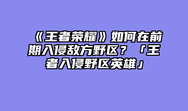 《王者荣耀》如何在前期入侵敌方野区？「王者入侵野区英雄」