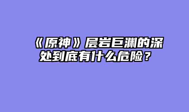 《原神》层岩巨渊的深处到底有什么危险?
