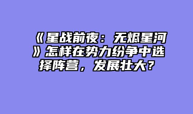 《星战前夜:无烬星河》怎样在势力纷争中选择阵营,发展壮大?
