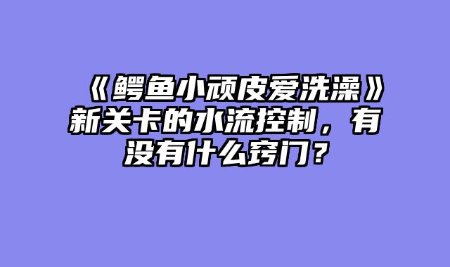 《鳄鱼小顽皮爱洗澡》新关卡的水流控制,有没有什么窍门?