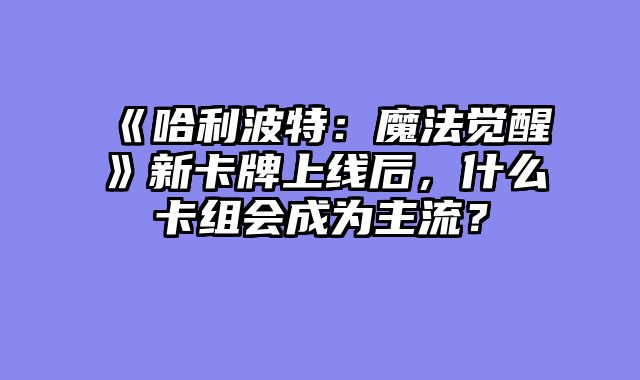 《哈利波特:魔法觉醒》新卡牌上线后,什么卡组会成为主流?