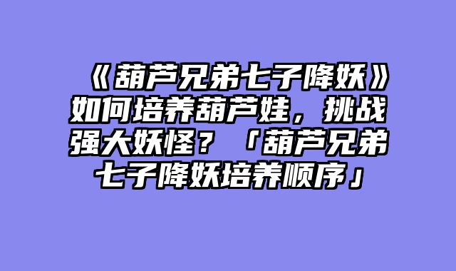 《葫芦兄弟七子降妖》如何培养葫芦娃,挑战强大妖怪?「葫芦兄弟七子降妖培养顺序」