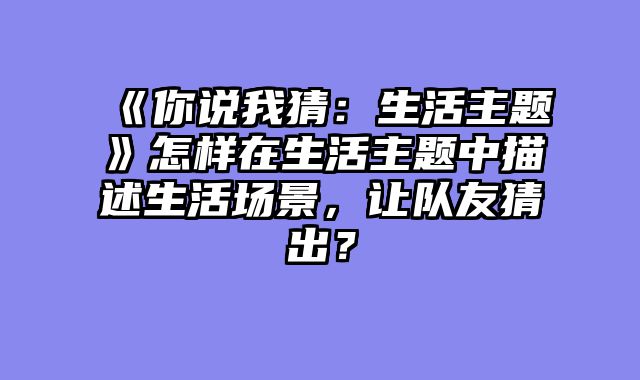 《你说我猜:生活主题》怎样在生活主题中描述生活场景,让队友猜出?