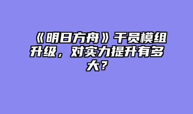 《明日方舟》干员模组升级，对实力提升有多大？