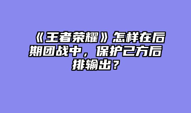 《王者荣耀》怎样在后期团战中，保护己方后排输出？