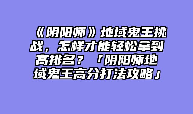 《阴阳师》地域鬼王挑战,怎样才能轻松拿到高排名?「阴阳师地域鬼王高分打法攻略」