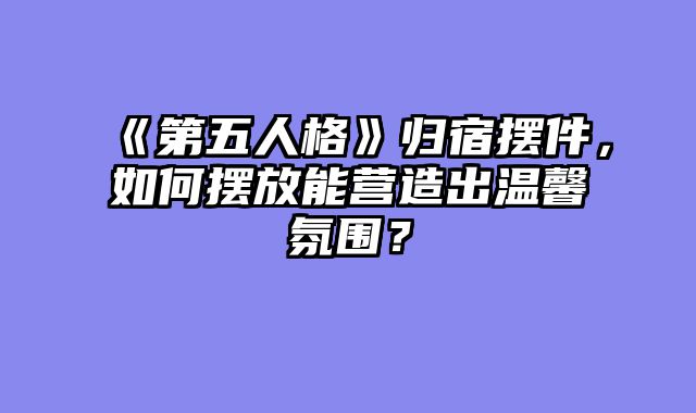 《第五人格》归宿摆件,如何摆放能营造出温馨氛围?