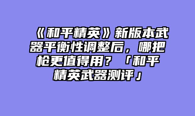 《和平精英》新版本武器平衡性调整后,哪把枪更值得用?「和平精英武器测评」