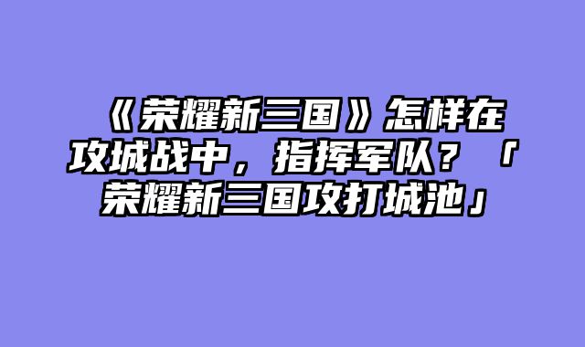 《荣耀新三国》怎样在攻城战中,指挥军队?「荣耀新三国攻打城池」