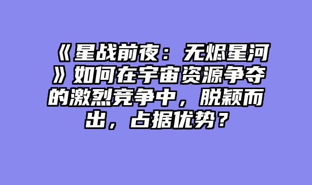 《星战前夜：无烬星河》如何在宇宙资源争夺的激烈竞争中，脱颖而出，占据优势？