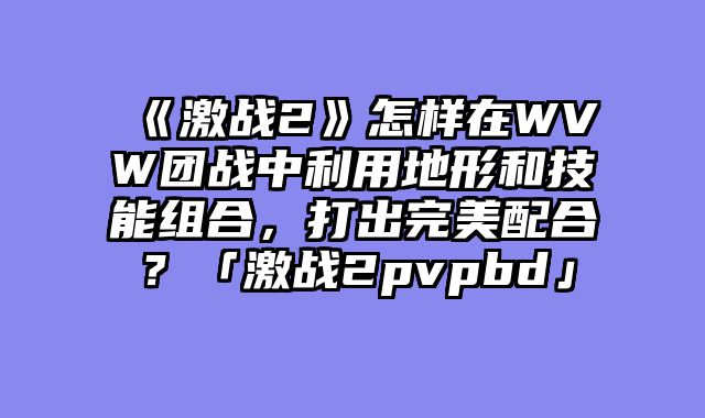 《激战2》怎样在WVW团战中利用地形和技能组合,打出完美配合?「激战2pvpbd」