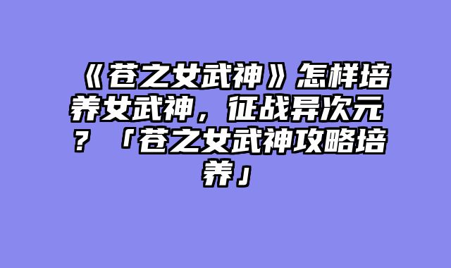 《苍之女武神》怎样培养女武神，征战异次元？「苍之女武神攻略培养」