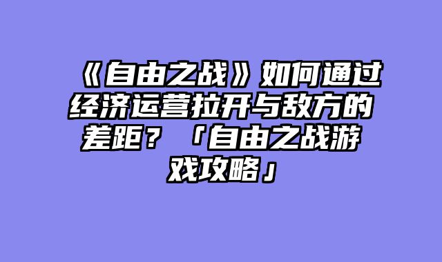 《自由之战》如何通过经济运营拉开与敌方的差距？「自由之战游戏攻略」