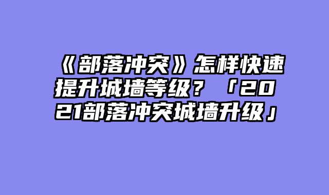 《部落冲突》怎样快速提升城墙等级?「2021部落冲突城墙升级」